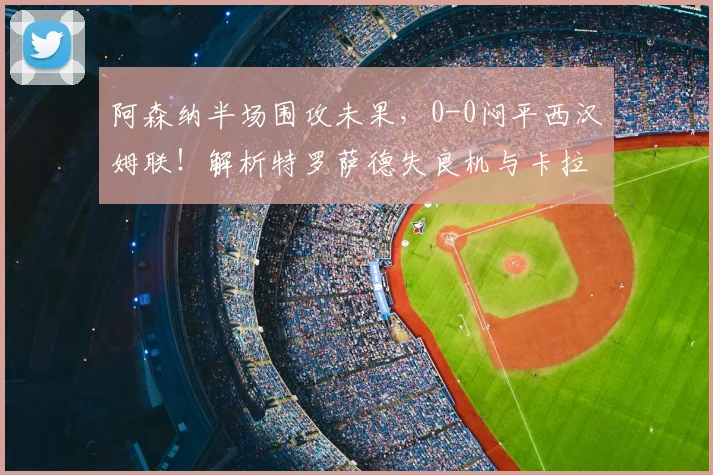 阿森纳半场围攻未果，0-0闷平西汉姆联！解析特罗萨德失良机与卡拉菲奥里头球威胁
