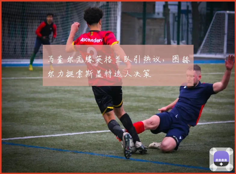 马奎尔无缘英格兰队引热议，图赫尔力挺索斯盖特选人决策