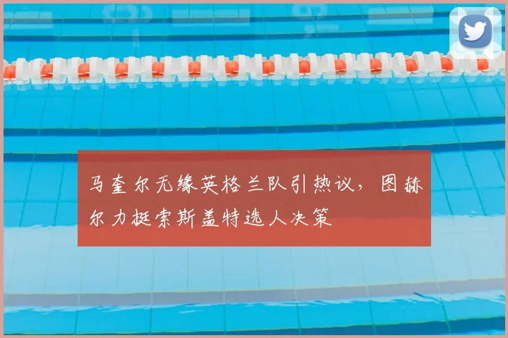 马奎尔无缘英格兰队引热议,图赫尔力挺索斯盖特选人决策
