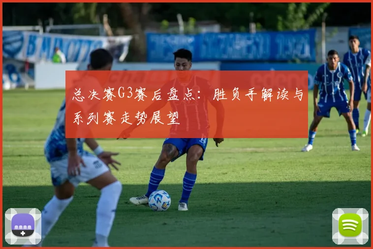 总决赛G3赛后盘点：胜负手解读与系列赛走势展望
