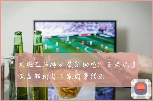 文班亚马转会最新动态：五大流言深度解析与下家前景预测