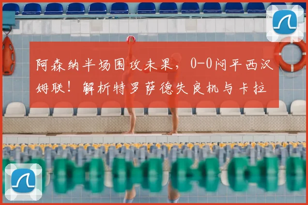 阿森纳半场围攻未果,0-0闷平西汉姆联!解析特罗萨德失良机与卡拉菲奥里头球威胁