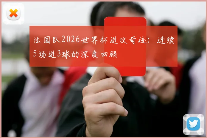法国队2026世界杯进攻奇迹：连续5场进3球的深度回顾