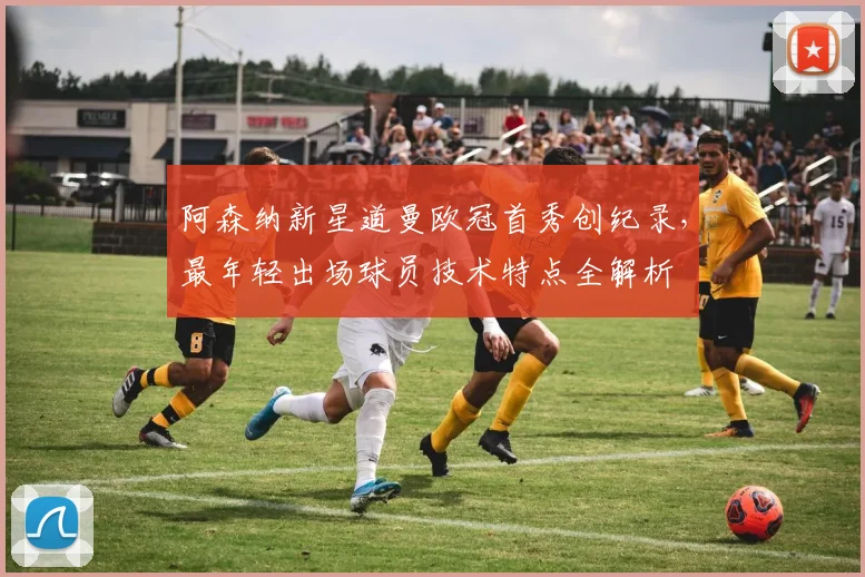 阿森纳新星道曼欧冠首秀创纪录，最年轻出场球员技术特点全解析