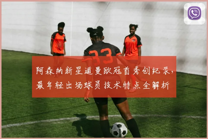 阿森纳新星道曼欧冠首秀创纪录,最年轻出场球员技术特点全解析